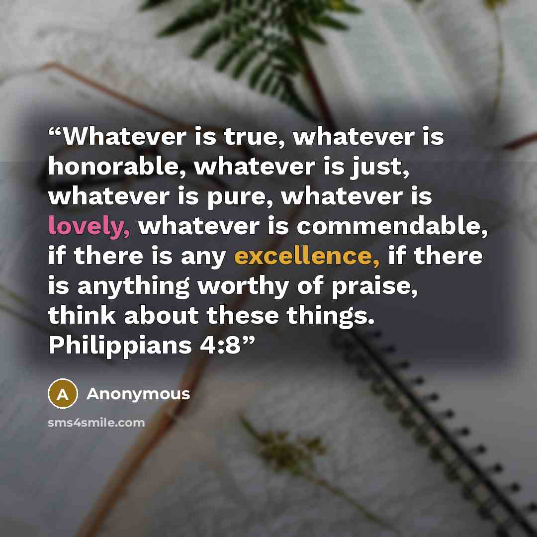 “Whatever is true, whatever is honorable, whatever is just, whatever is pure, whatever is lovely, whatever is commendable, if there is any excellence, if there is anything worthy of praise, think about these things. Philippians 4:8” quote by Anonymous