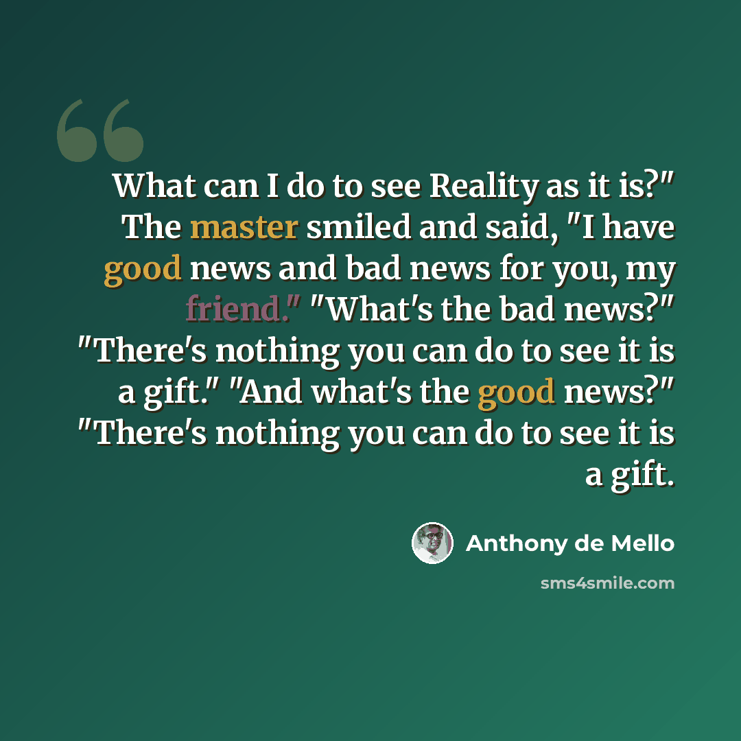 “What can I do to see Reality as it is?" The master smiled and said, "I have good news and bad news for you, my friend." "What's the bad news?" "There's nothing you can do to see it is a gift." "And what's the good news?" "There's nothing you can do to see it is a gift.” quote by Anthony de Mello