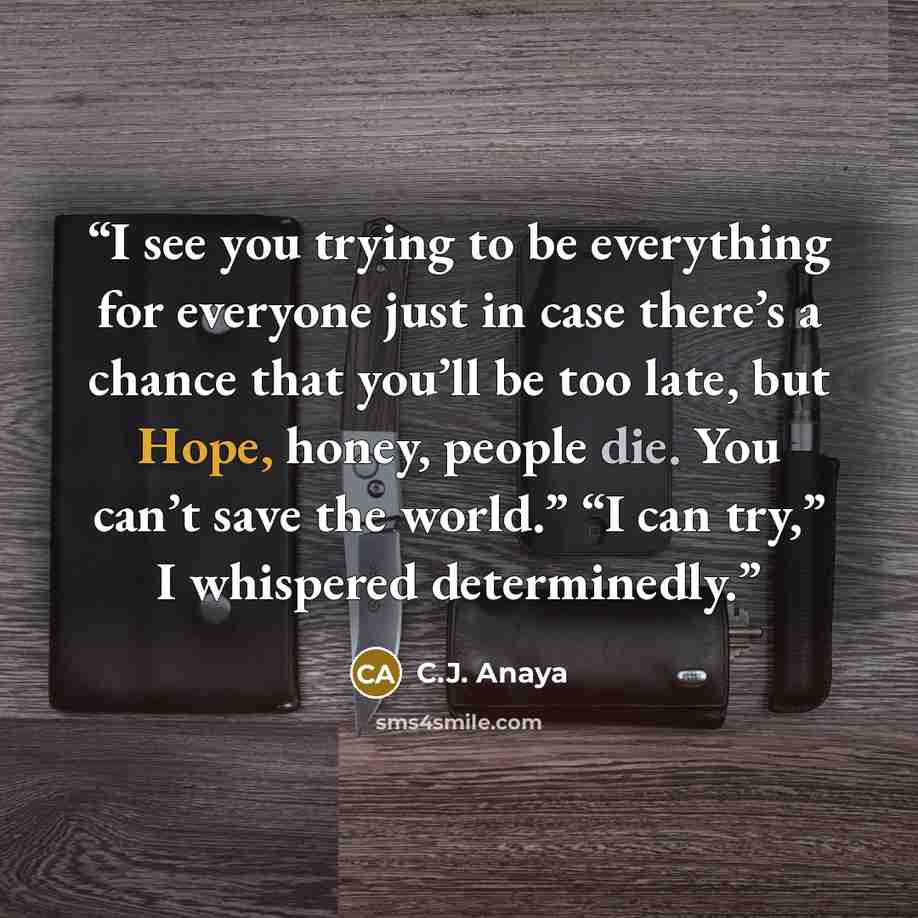 “I see you trying to be everything for everyone just in case there’s a chance that you’ll be too late, but Hope, honey, people die. You can’t save the world.” “I can try,” I whispered determinedly.” quote by C.J. Anaya
