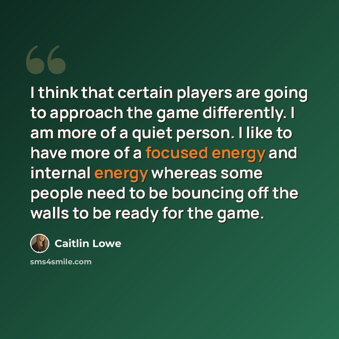 “I think that certain players are going to approach the game differently. I am more of a quiet person. I like to have more of a focused energy and internal energy whereas some people need to be bouncing off the walls to be ready for the game.” quote by Caitlin Lowe