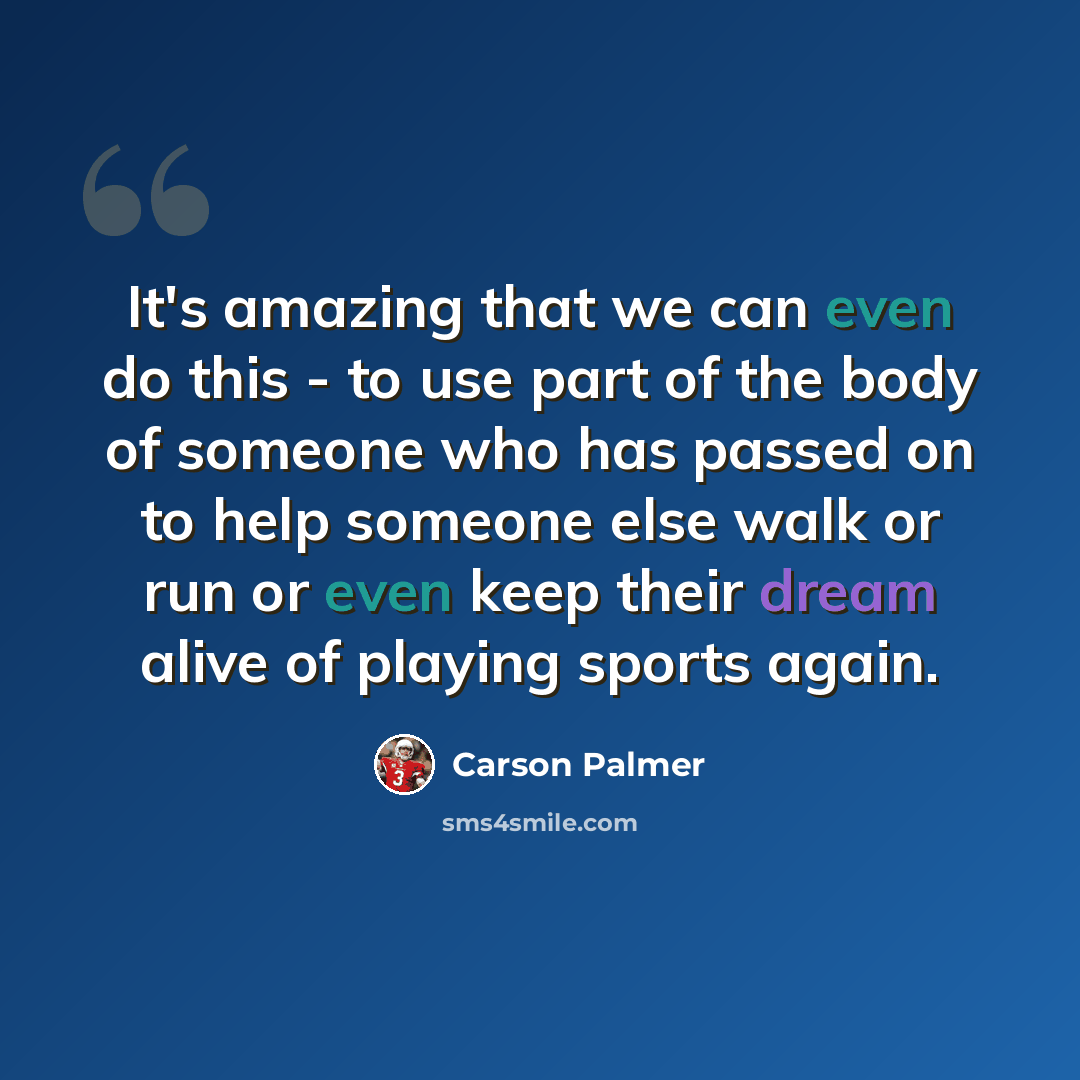 “It's amazing that we can even do this - to use part of the body of someone who has passed on to help someone else walk or run or even keep their dream alive of playing sports again.” quote by Carson Palmer