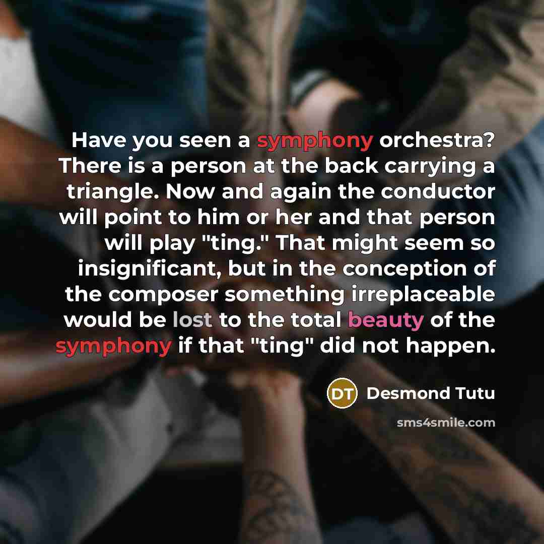 “Have you seen a symphony orchestra? There is a person at the back carrying a triangle. Now and again the conductor will point to him or her and that person will play "ting." That might seem so insignificant, but in the conception of the composer something irreplaceable would be lost to the total…” quote by Desmond Tutu