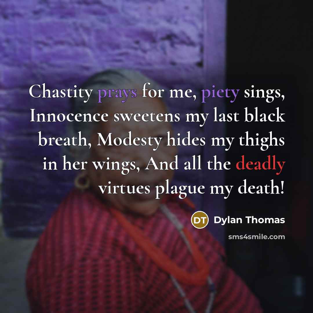 “Chastity prays for me, piety sings, Innocence sweetens my last black breath, Modesty hides my thighs in her wings, And all the deadly virtues plague my death!” quote by Dylan Thomas
