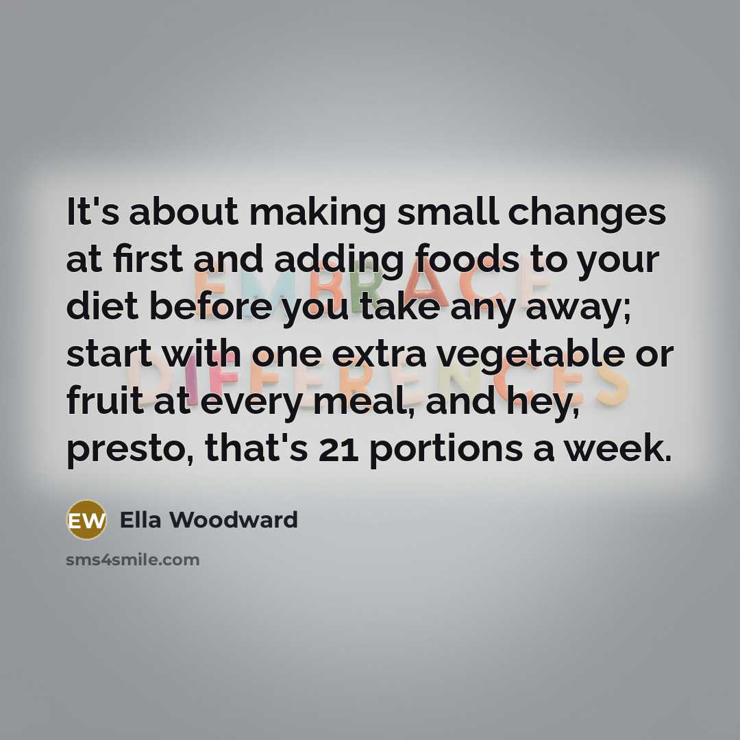 “It's about making small changes at first and adding foods to your diet before you take any away; start with one extra vegetable or fruit at every meal, and hey, presto, that's 21 portions a week.” quote by Ella Woodward