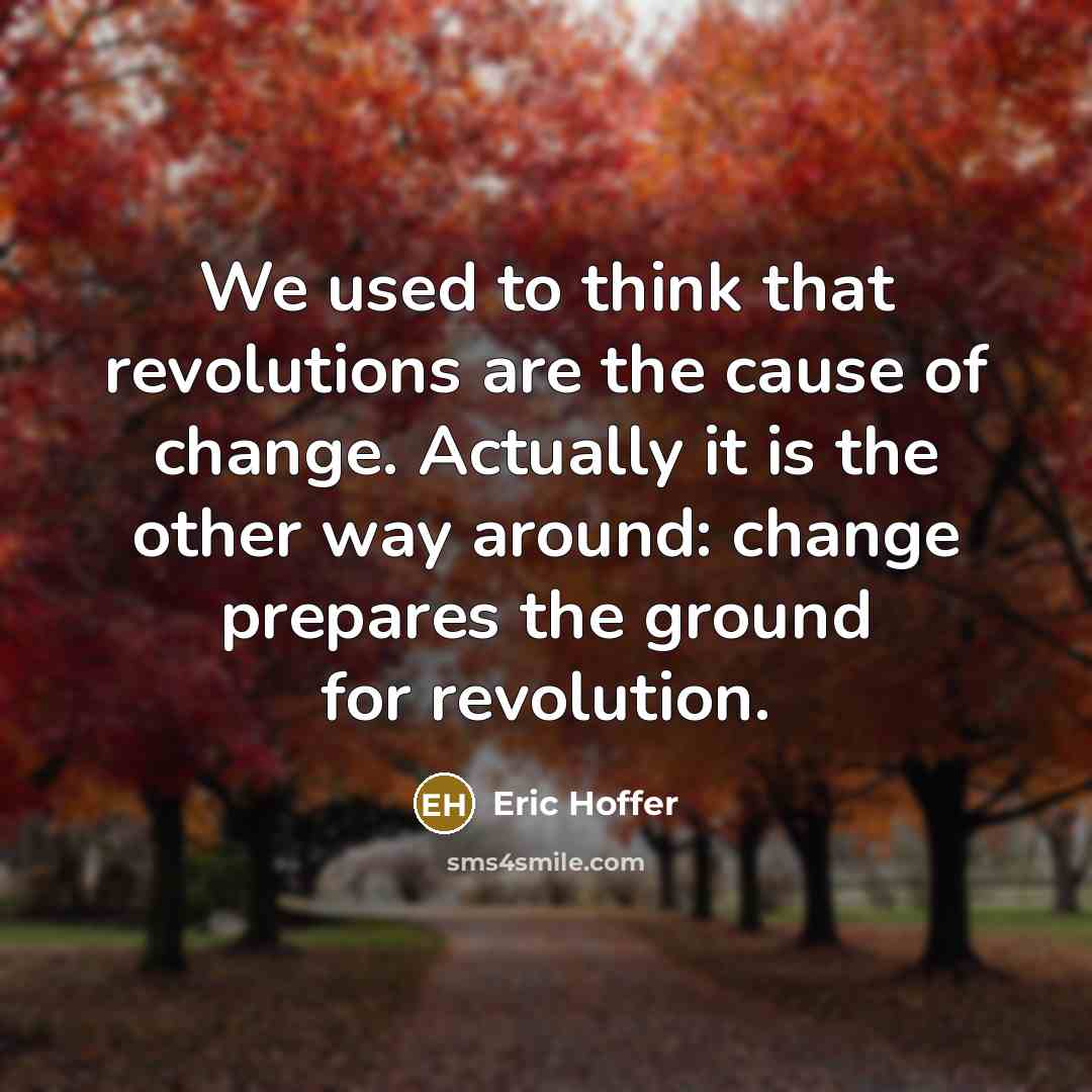 “We used to think that revolutions are the cause of change. Actually it is the other way around: change prepares the ground for revolution.” quote by Eric Hoffer