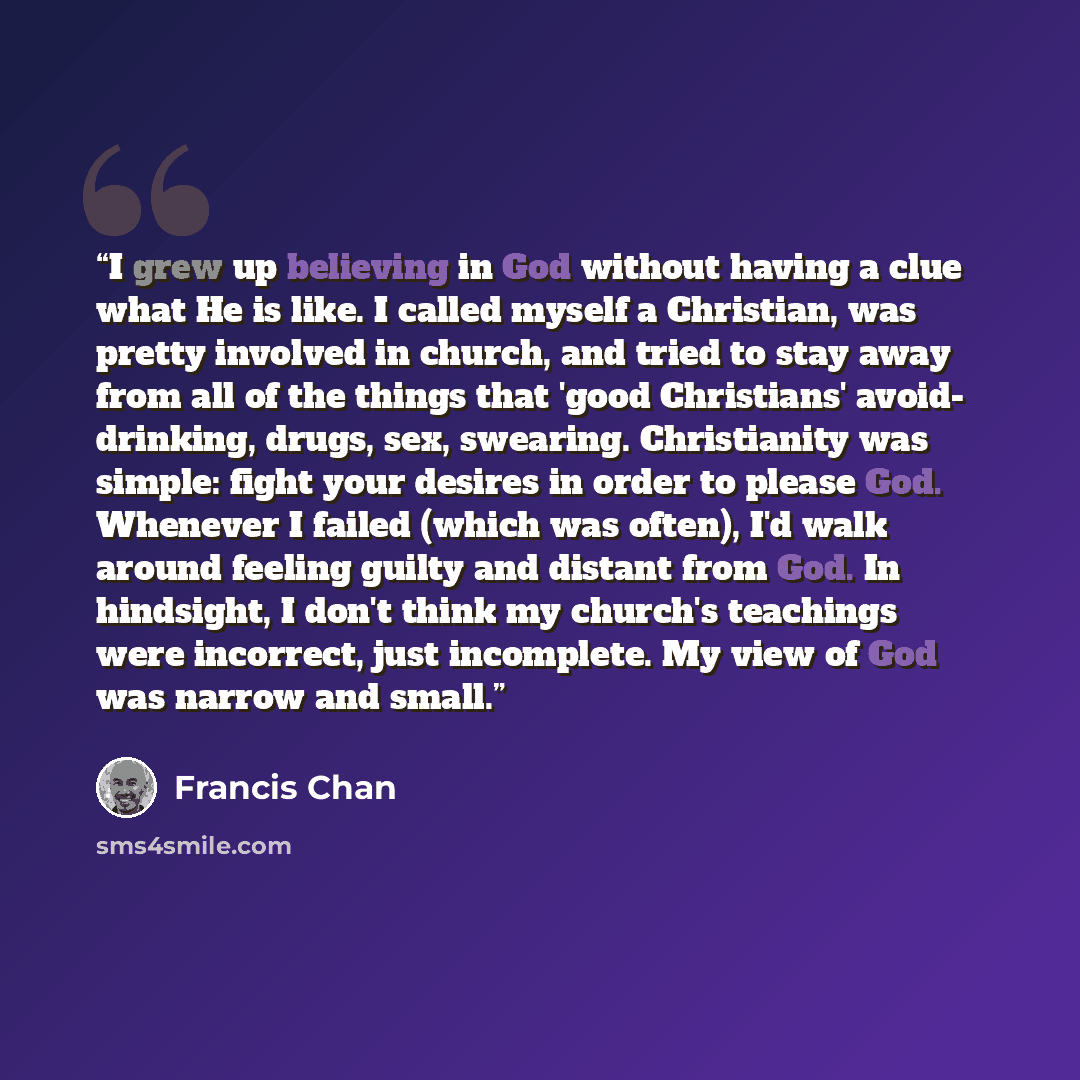 “I grew up believing in God without having a clue what He is like. I called myself a Christian, was pretty involved in church, and tried to stay away from all of the things that 'good Christians' avoid- drinking, drugs, sex, swearing. Christianity was simple: fight your desires in order to please…” quote by Francis Chan