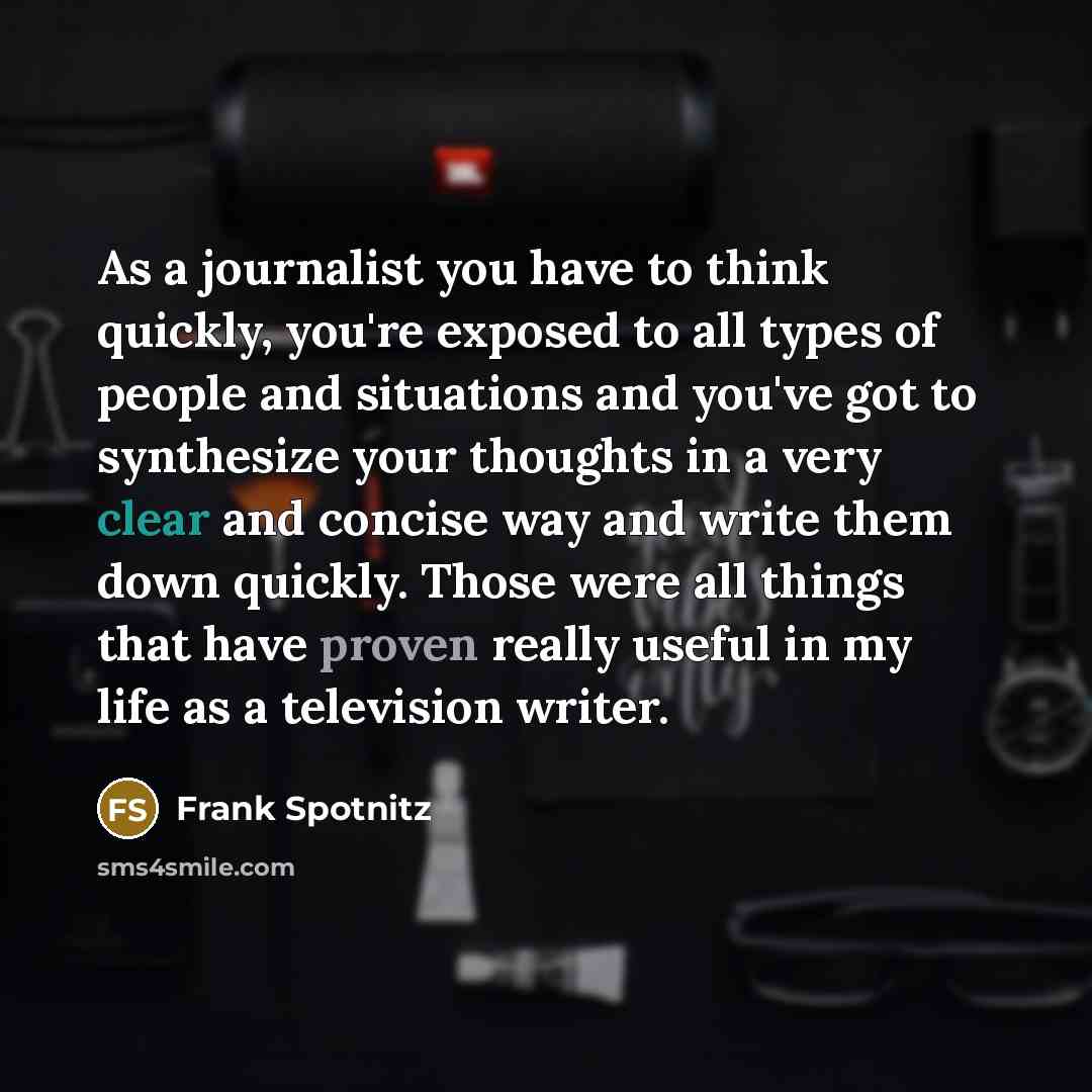 “As a journalist you have to think quickly, you're exposed to all types of people and situations and you've got to synthesize your thoughts in a very clear and concise way and write them down quickly. Those were all things that have proven really useful in my life as a television writer.” quote by Frank Spotnitz