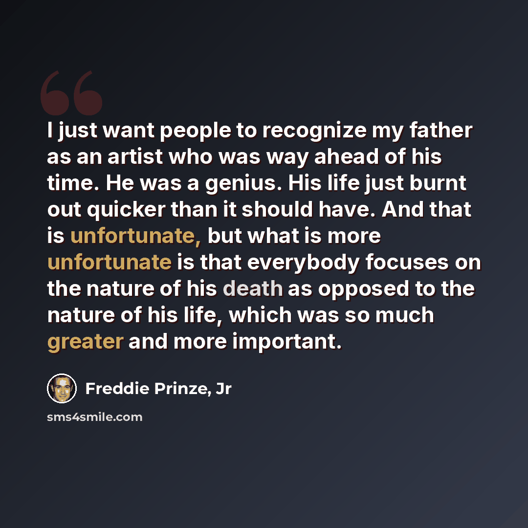“I just want people to recognize my father as an artist who was way ahead of his time. He was a genius. His life just burnt out quicker than it should have. And that is unfortunate, but what is more unfortunate is that everybody focuses on the nature of his death as opposed to the nature of his…” quote by Freddie Prinze, Jr