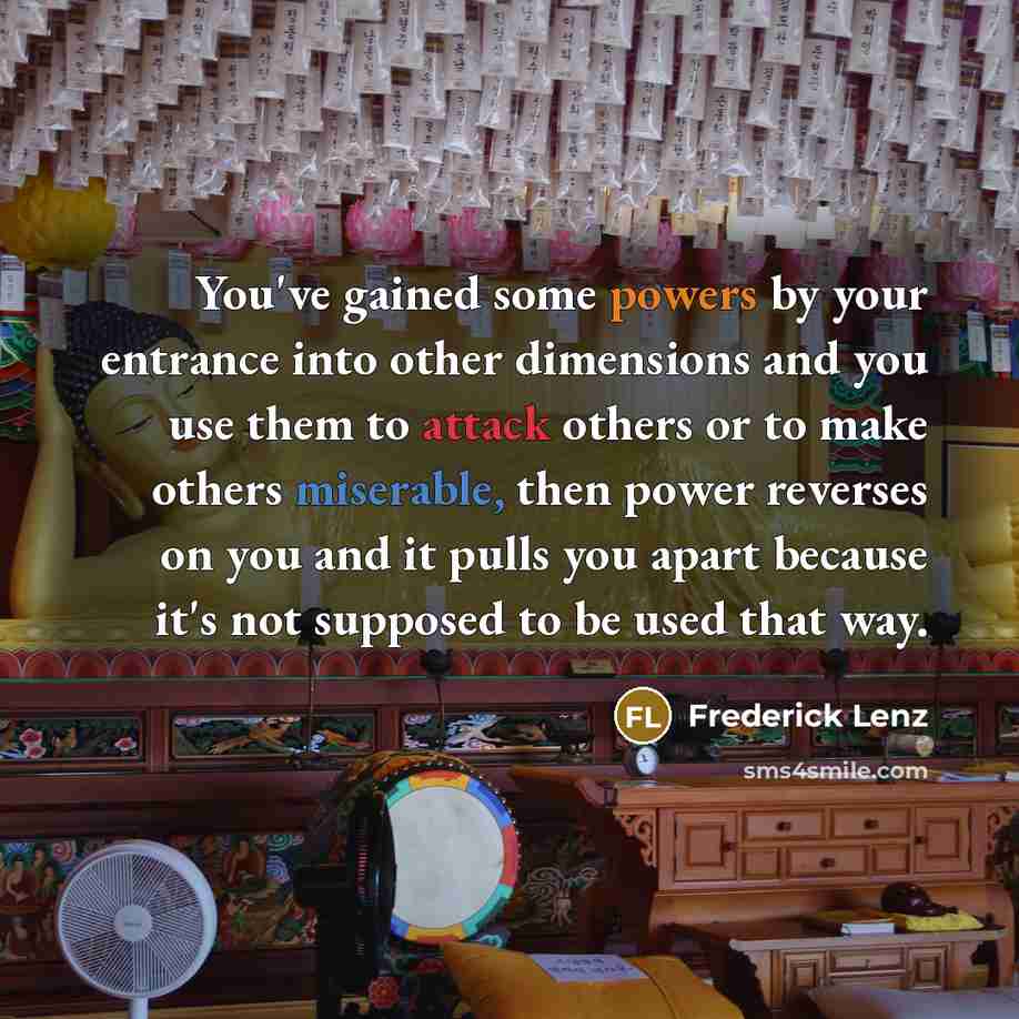 “You've gained some powers by your entrance into other dimensions and you use them to attack others or to make others miserable, then power reverses on you and it pulls you apart because it's not supposed to be used that way.” quote by Frederick Lenz