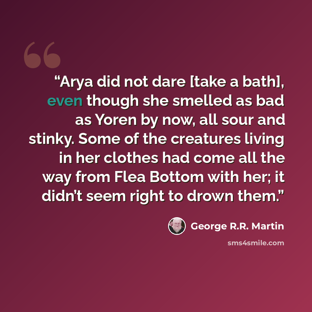 “Arya did not dare [take a bath], even though she smelled as bad as Yoren by now, all sour and stinky. Some of the creatures living in her clothes had come all the way from Flea Bottom with her; it didn’t seem right to drown them.” quote by George R.R. Martin