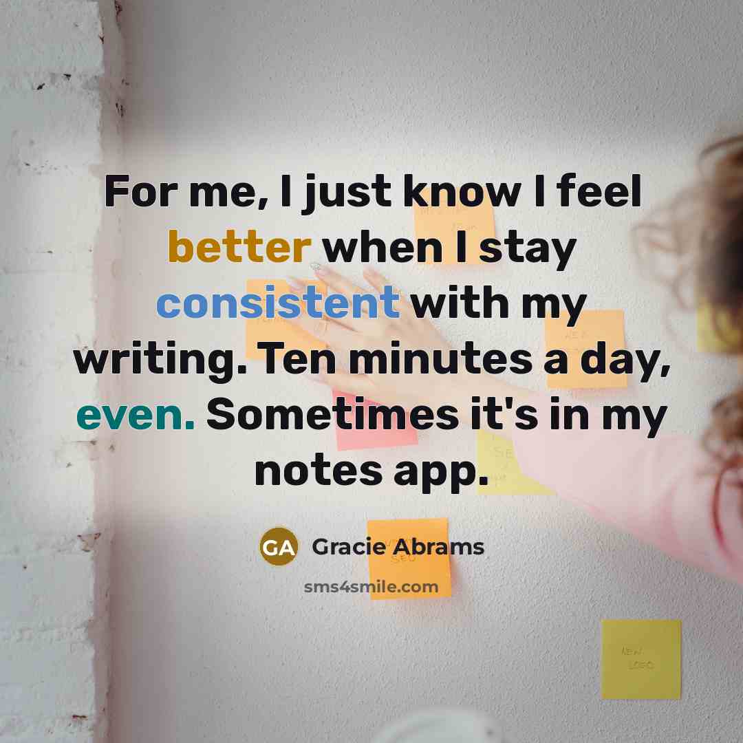 “For me, I just know I feel better when I stay consistent with my writing. Ten minutes a day, even. Sometimes it's in my notes app.” quote by Gracie Abrams