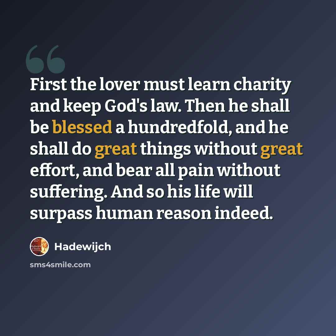 “First the lover must learn charity and keep God's law. Then he shall be blessed a hundredfold, and he shall do great things without great effort, and bear all pain without suffering. And so his life will surpass human reason indeed.” quote by Hadewijch