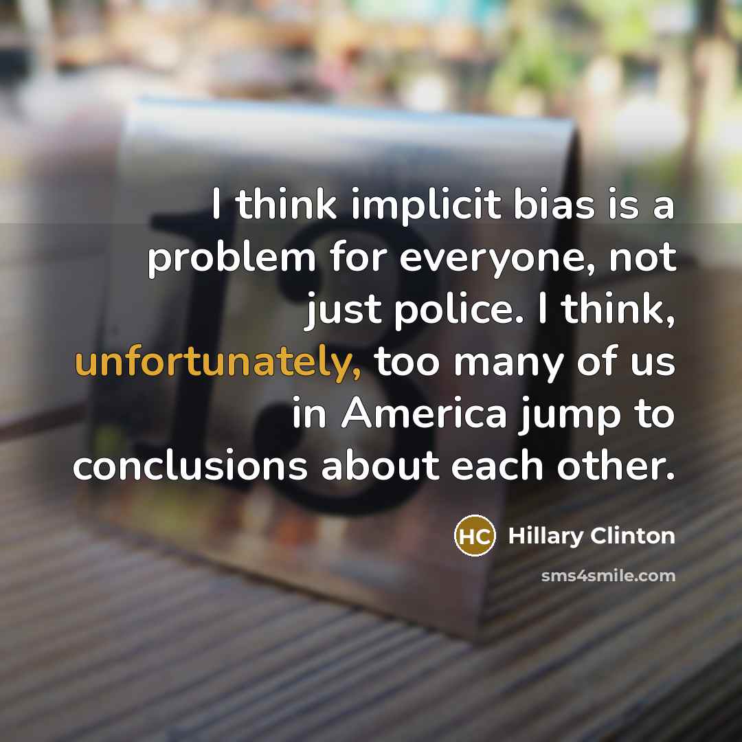 “I think implicit bias is a problem for everyone, not just police. I think, unfortunately, too many of us in America jump to conclusions about each other.” quote by Hillary Clinton