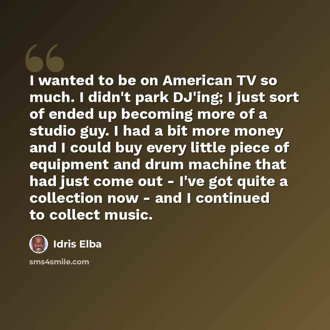 “I wanted to be on American TV so much. I didn't park DJ'ing; I just sort of ended up becoming more of a studio guy. I had a bit more money and I could buy every little piece of equipment and drum machine that had just come out - I've got quite a collection now - and I continued to collect music.” quote by Idris Elba