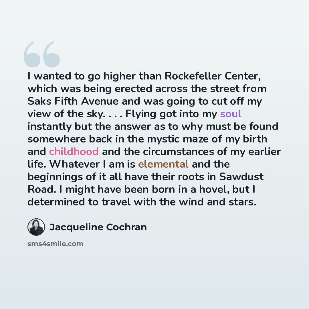 “I wanted to go higher than Rockefeller Center, which was being erected across the street from Saks Fifth Avenue and was going to cut off my view of the sky. . . . Flying got into my soul instantly but the answer as to why must be found somewhere back in the mystic maze of my birth and childhood…” quote by Jacqueline Cochran