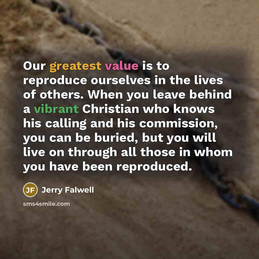“Our greatest value is to reproduce ourselves in the lives of others. When you leave behind a vibrant Christian who knows his calling and his commission, you can be buried, but you will live on through all those in whom you have been reproduced.” quote by Jerry Falwell