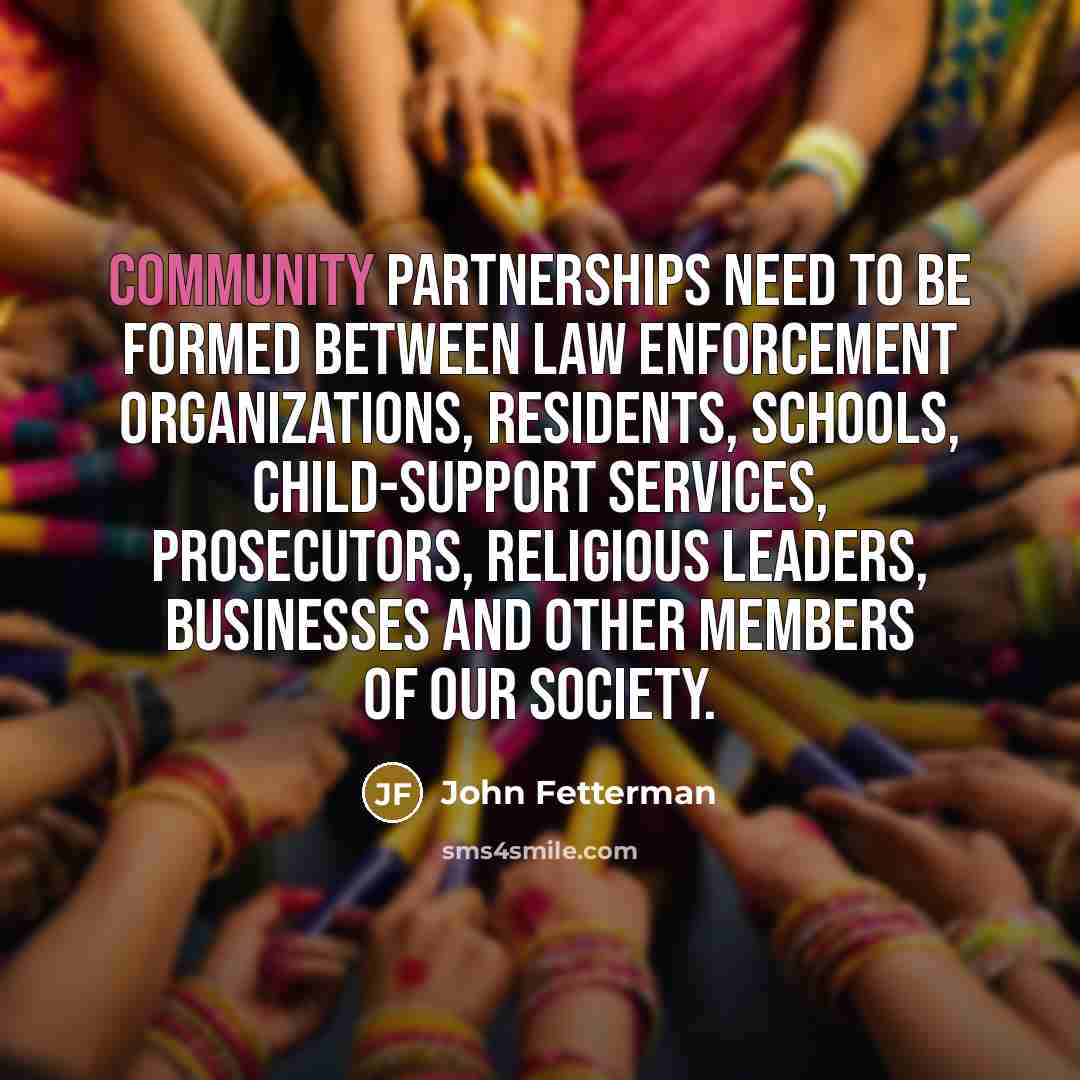 “Community partnerships need to be formed between law enforcement organizations, residents, schools, child-support services, prosecutors, religious leaders, businesses and other members of our society.” quote by John Fetterman