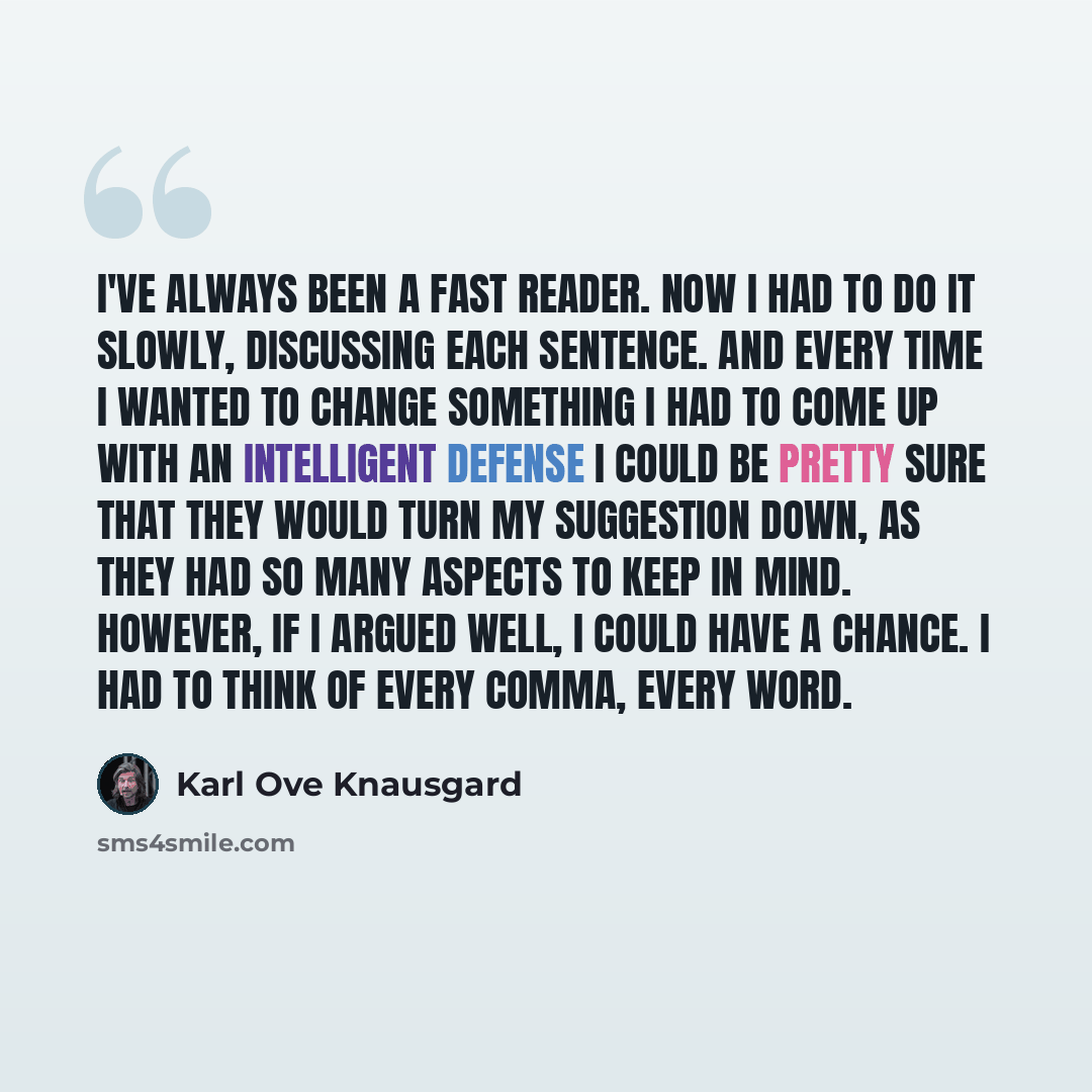 “I've always been a fast reader. Now I had to do it slowly, discussing each sentence. And every time I wanted to change something I had to come up with an intelligent defense I could be pretty sure that they would turn my suggestion down, as they had so many aspects to keep in mind. However, if I…” quote by Karl Ove Knausgard