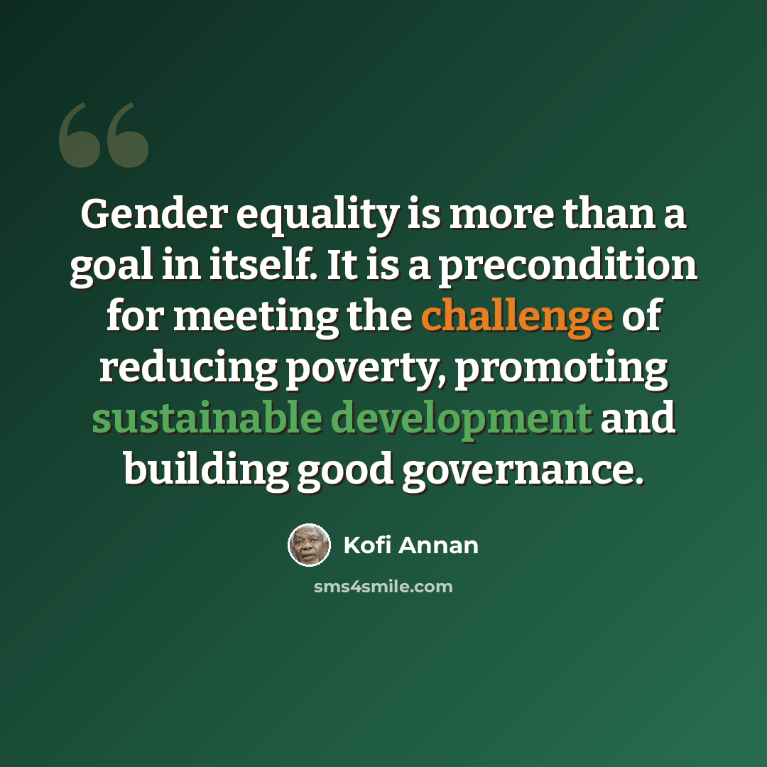 “Gender equality is more than a goal in itself. It is a precondition for meeting the challenge of reducing poverty, promoting sustainable development and building good governance.” quote by Kofi Annan