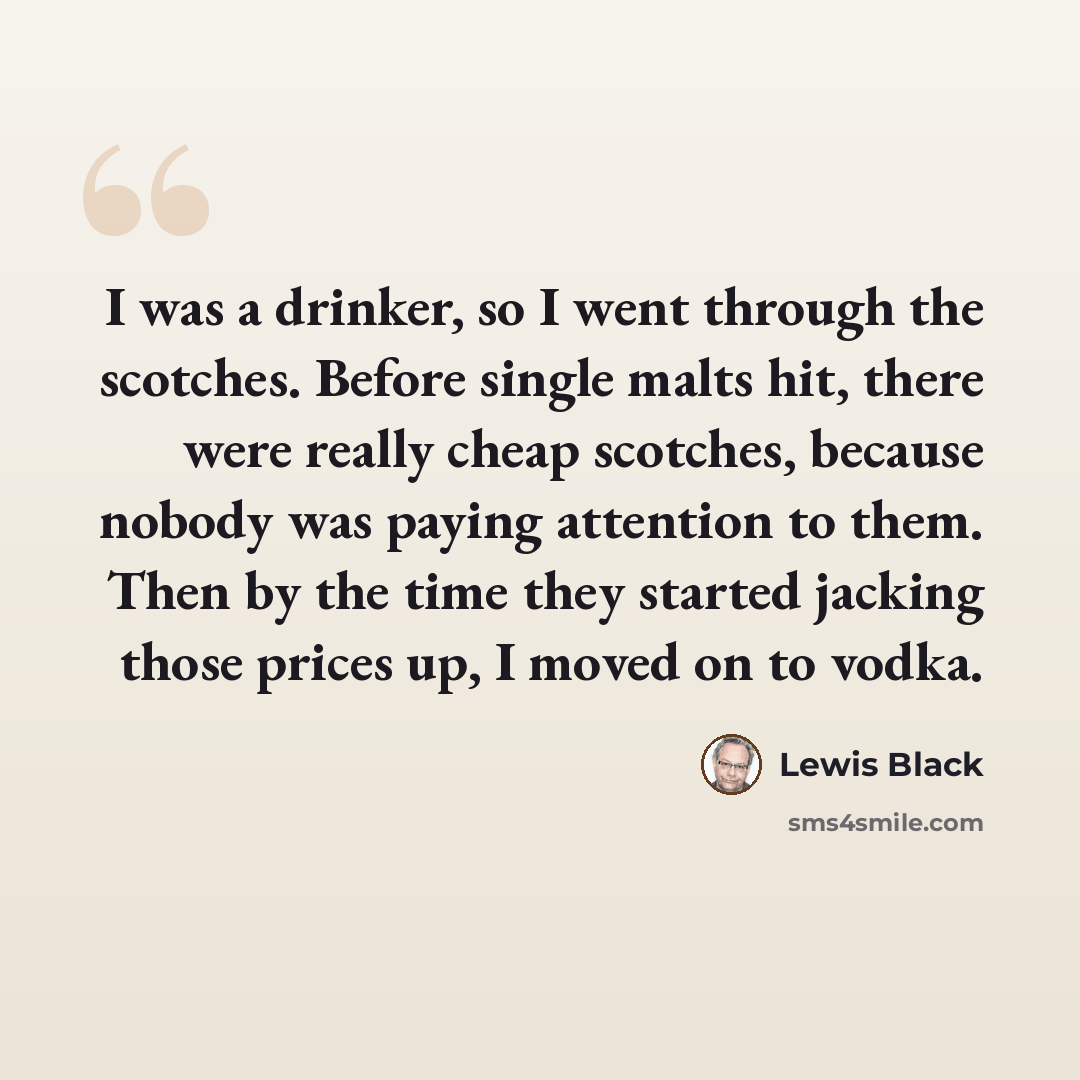“I was a drinker, so I went through the scotches. Before single malts hit, there were really cheap scotches, because nobody was paying attention to them. Then by the time they started jacking those prices up, I moved on to vodka.” quote by Lewis Black