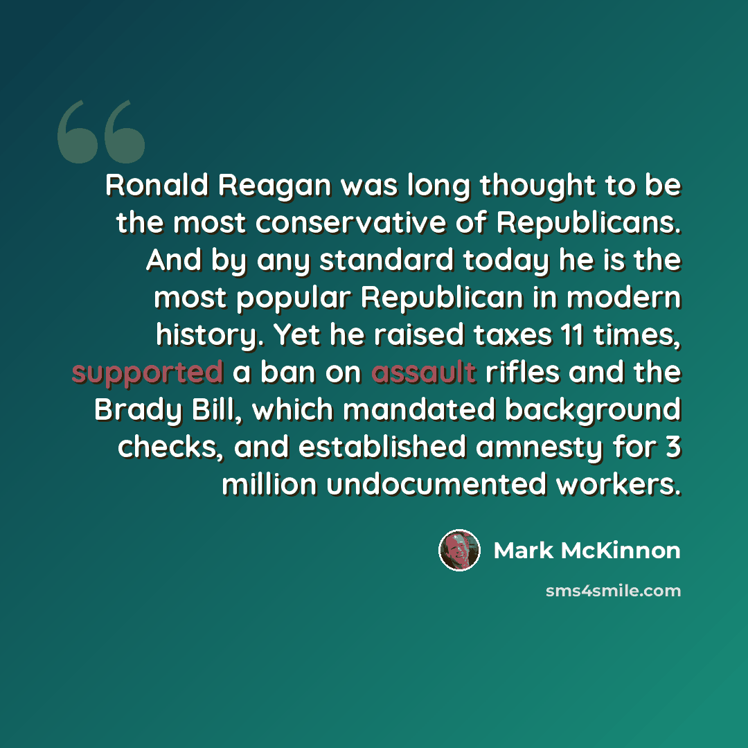 “Ronald Reagan was long thought to be the most conservative of Republicans. And by any standard today he is the most popular Republican in modern history. Yet he raised taxes 11 times, supported a ban on assault rifles and the Brady Bill, which mandated background checks, and established amnesty…” quote by Mark McKinnon