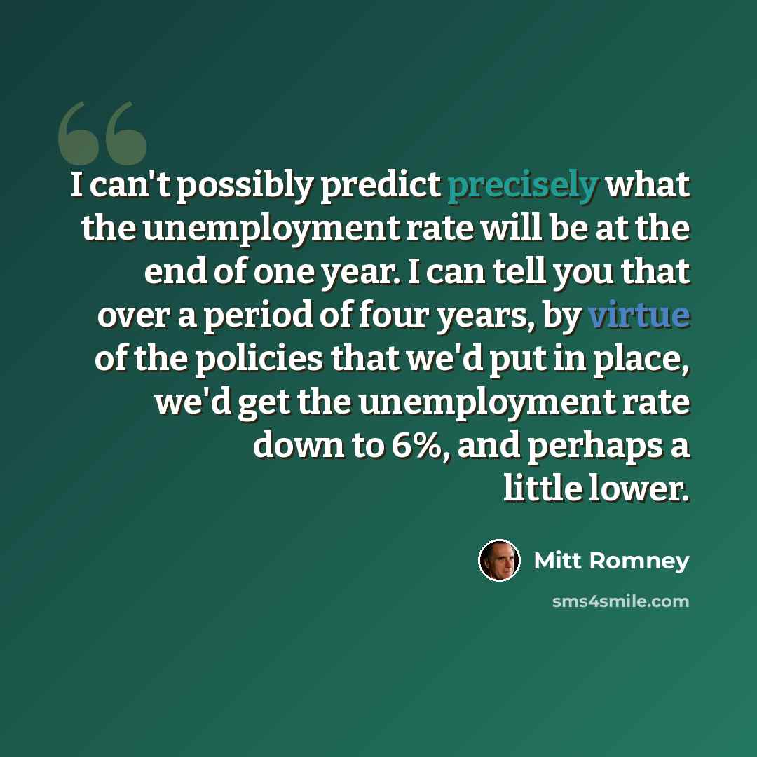 “I can't possibly predict precisely what the unemployment rate will be at the end of one year. I can tell you that over a period of four years, by virtue of the policies that we'd put in place, we'd get the unemployment rate down to 6%, and perhaps a little lower.” quote by Mitt Romney