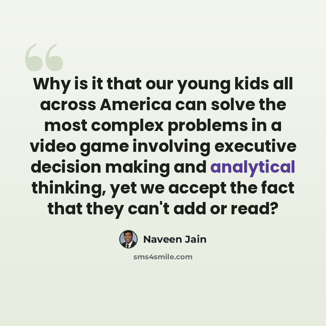 “Why is it that our young kids all across America can solve the most complex problems in a video game involving executive decision making and analytical thinking, yet we accept the fact that they can't add or read?” quote by Naveen Jain