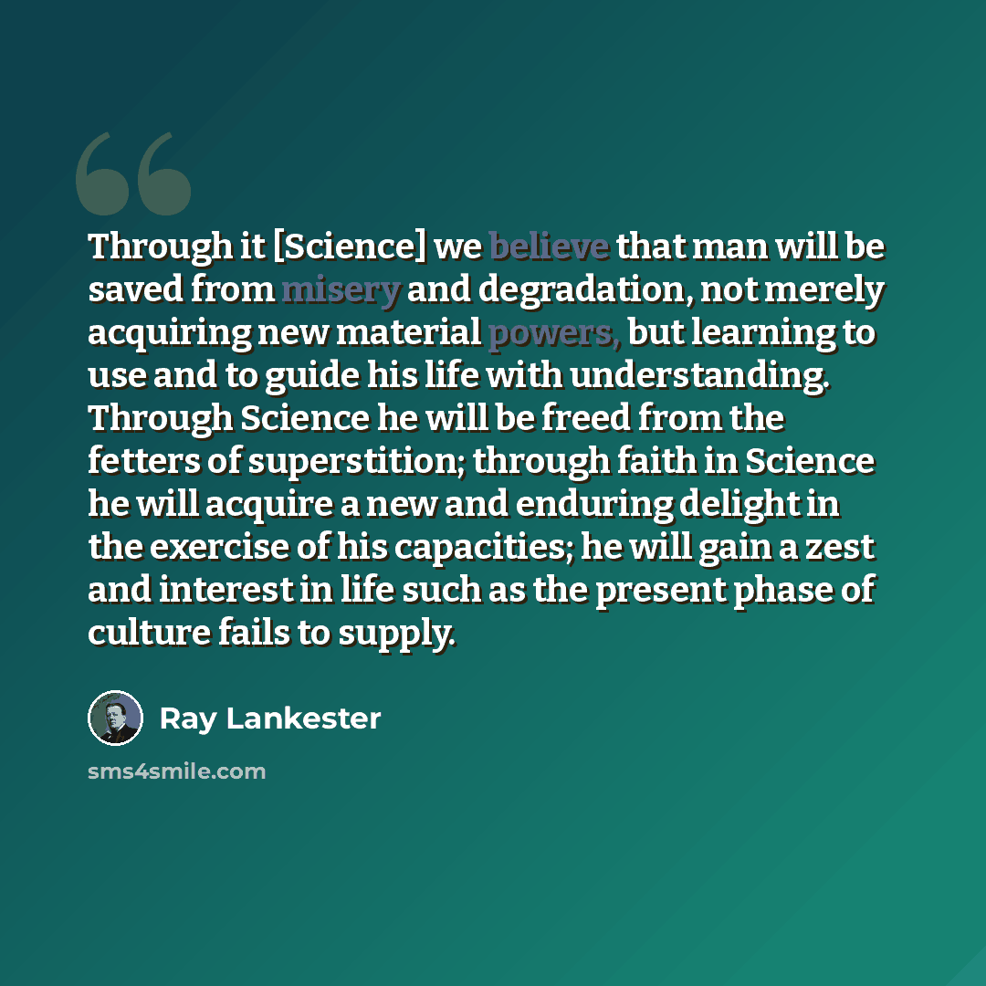 “Through it [Science] we believe that man will be saved from misery and degradation, not merely acquiring new material powers, but learning to use and to guide his life with understanding. Through Science he will be freed from the fetters of superstition; through faith in Science he will acquire a…” quote by Ray Lankester