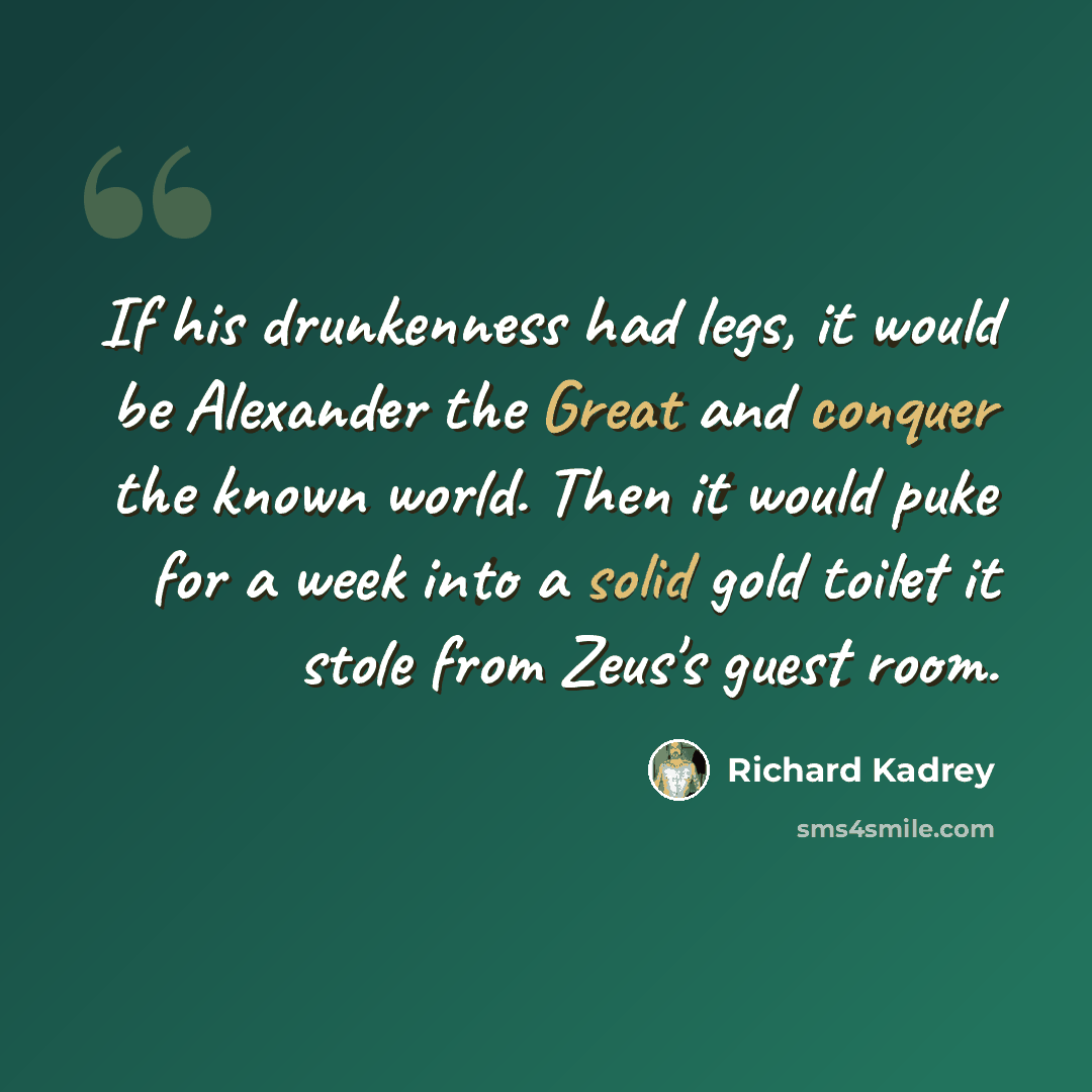 “If his drunkenness had legs, it would be Alexander the Great and conquer the known world. Then it would puke for a week into a solid gold toilet it stole from Zeus's guest room.” quote by Richard Kadrey
