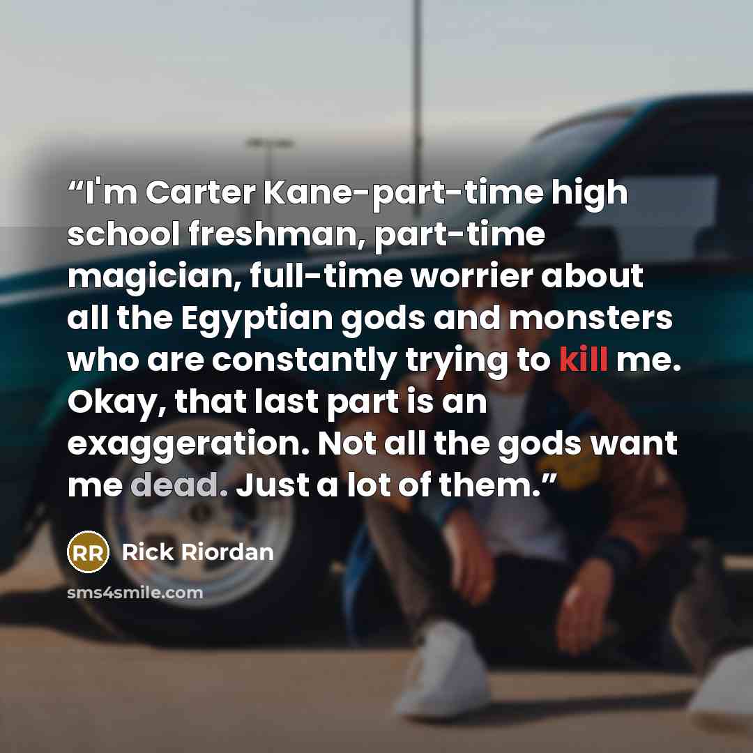 “I'm Carter Kane-part-time high school freshman, part-time magician, full-time worrier about all the Egyptian gods and monsters who are constantly trying to kill me. Okay, that last part is an exaggeration. Not all the gods want me dead. Just a lot of them.” quote by Rick Riordan