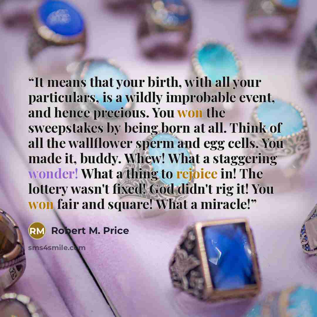 “It means that your birth, with all your particulars, is a wildly improbable event, and hence precious. You won the sweepstakes by being born at all. Think of all the wallflower sperm and egg cells. You made it, buddy. Whew! What a staggering wonder! What a thing to rejoice in! The lottery wasn't…” quote by Robert M. Price