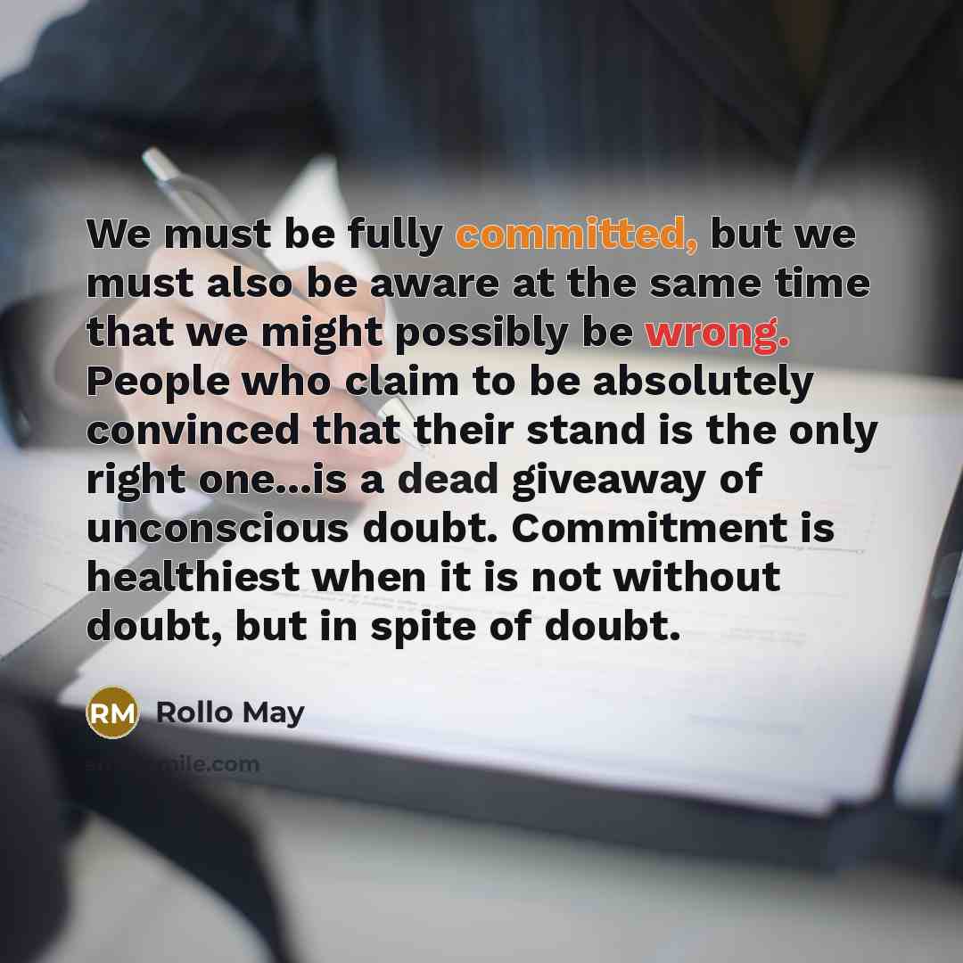 “We must be fully committed, but we must also be aware at the same time that we might possibly be wrong. People who claim to be absolutely convinced that their stand is the only right one...is a dead giveaway of unconscious doubt. Commitment is healthiest when it is not without doubt, but in spite…” quote by Rollo May