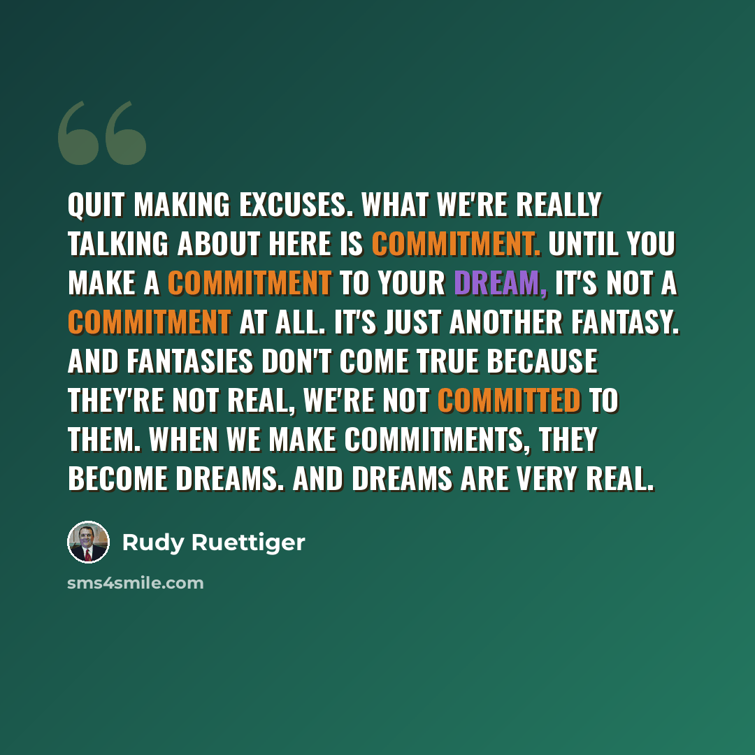 “Quit making excuses. What we're really talking about here is commitment. Until you make a commitment to your dream, it's not a commitment at all. It's just another fantasy. And fantasies don't come true because they're not real, we're not committed to them. When we make commitments, they become…” quote by Rudy Ruettiger