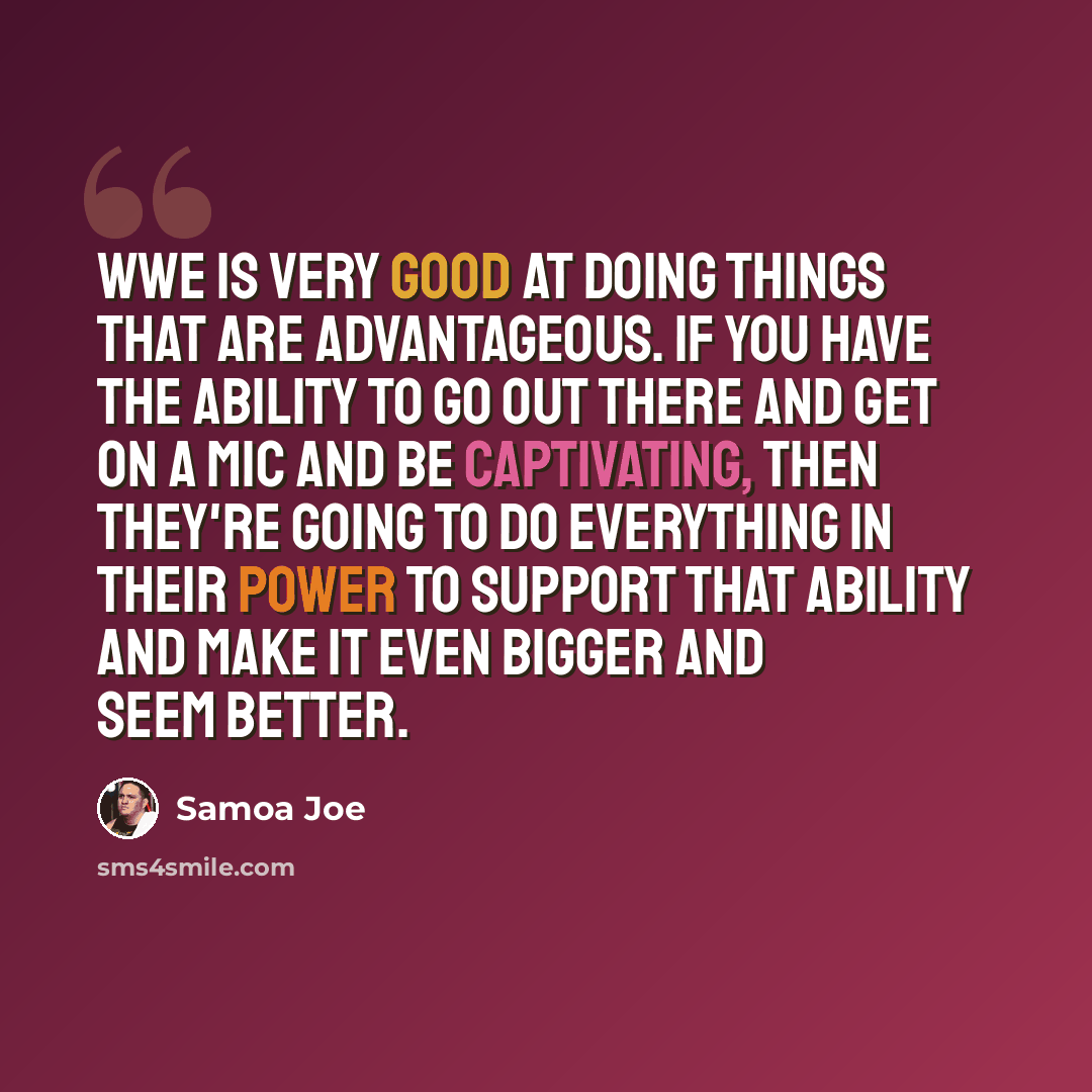 “WWE is very good at doing things that are advantageous. If you have the ability to go out there and get on a mic and be captivating, then they're going to do everything in their power to support that ability and make it even bigger and seem better.” quote by Samoa Joe