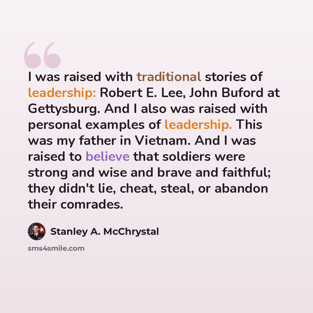 “I was raised with traditional stories of leadership: Robert E. Lee, John Buford at Gettysburg. And I also was raised with personal examples of leadership. This was my father in Vietnam. And I was raised to believe that soldiers were strong and wise and brave and faithful; they didn't lie, cheat…” quote by Stanley A. McChrystal