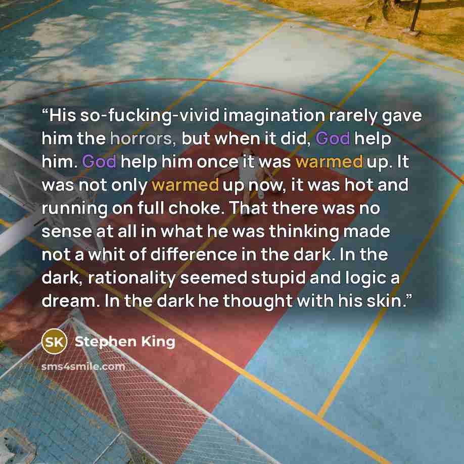 “His so-fucking-vivid imagination rarely gave him the horrors, but when it did, God help him. God help him once it was warmed up. It was not only warmed up now, it was hot and running on full choke. That there was no sense at all in what he was thinking made not a whit of difference in the dark. In…” quote by Stephen King