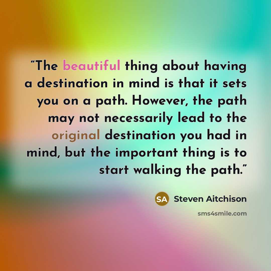 “The beautiful thing about having a destination in mind is that it sets you on a path. However, the path may not necessarily lead to the original destination you had in mind, but the important thing is to start walking the path.” quote by Steven Aitchison