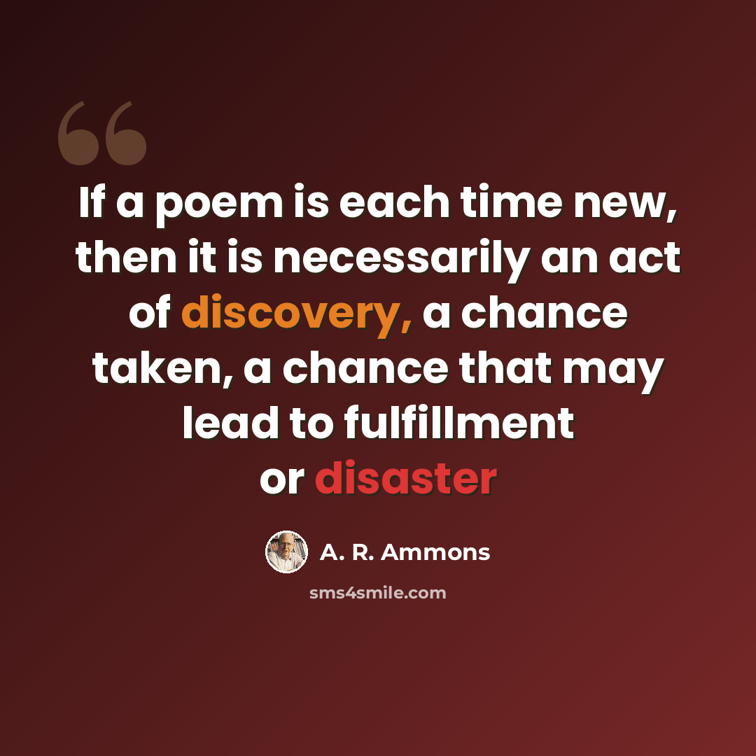 “If a poem is each time new, then it is necessarily an act of discovery, a chance taken, a chance that may lead to fulfillment or disaster” quote by A. R. Ammons