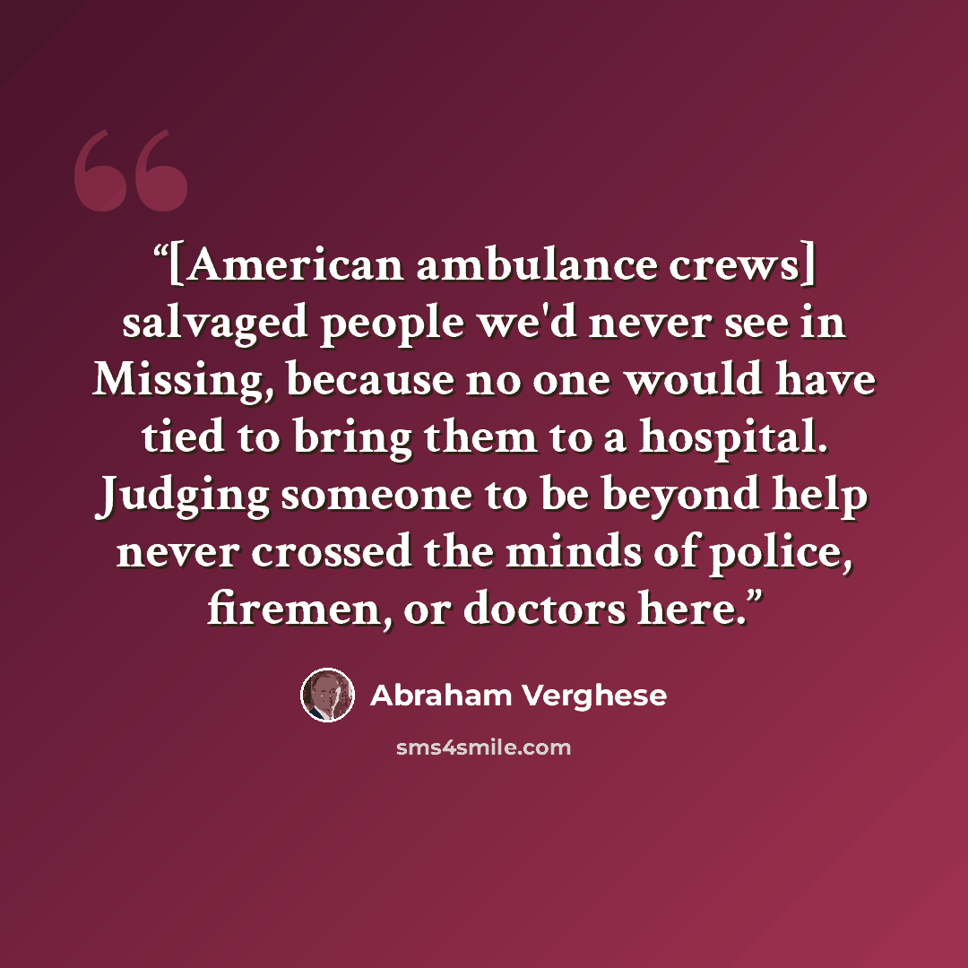 “[American ambulance crews] salvaged people we'd never see in Missing, because no one would have tied to bring them to a hospital. Judging someone to be beyond help never crossed the minds of police, firemen, or doctors here.” quote by Abraham Verghese