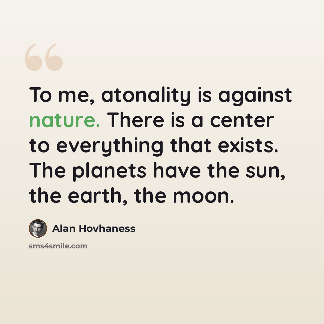 “To me, atonality is against nature. There is a center to everything that exists. The planets have the sun, the earth, the moon.” quote by Alan Hovhaness