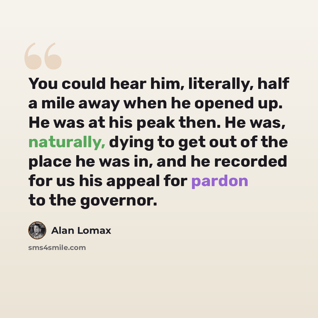 “You could hear him, literally, half a mile away when he opened up. He was at his peak then. He was, naturally, dying to get out of the place he was in, and he recorded for us his appeal for pardon to the governor.” quote by Alan Lomax