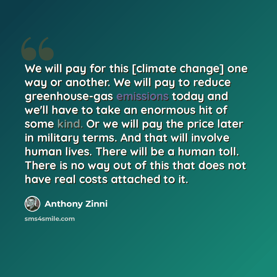“We will pay for this [climate change] one way or another. We will pay to reduce greenhouse-gas emissions today and we'll have to take an enormous hit of some kind. Or we will pay the price later in military terms. And that will involve human lives. There will be a human toll. There is no way out…” quote by Anthony Zinni