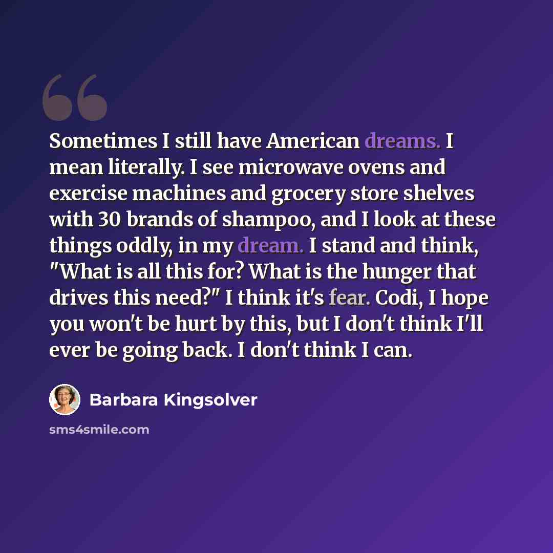 “Sometimes I still have American dreams. I mean literally. I see microwave ovens and exercise machines and grocery store shelves with 30 brands of shampoo, and I look at these things oddly, in my dream. I stand and think, "What is all this for? What is the hunger that drives this need?" I think…” quote by Barbara Kingsolver