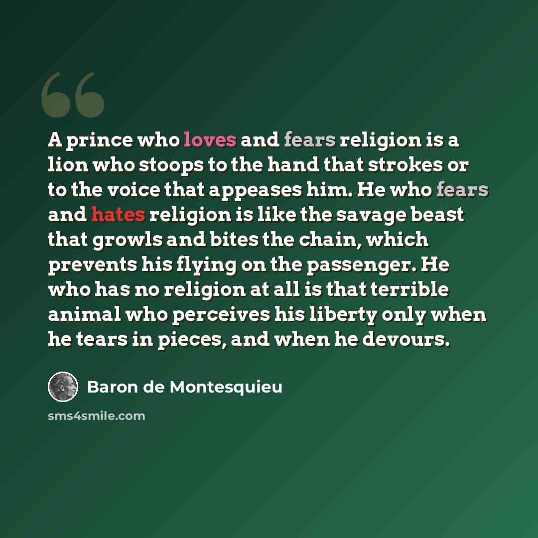 “A prince who loves and fears religion is a lion who stoops to the hand that strokes or to the voice that appeases him. He who fears and hates religion is like the savage beast that growls and bites the chain, which prevents his flying on the passenger. He who has no religion at all is that…” quote by Baron de Montesquieu