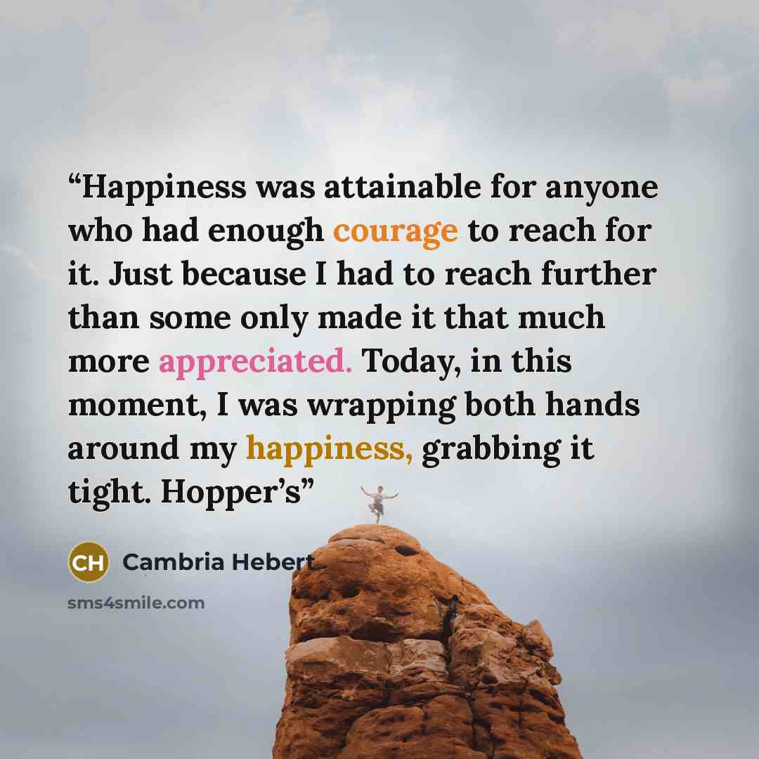 “Happiness was attainable for anyone who had enough courage to reach for it. Just because I had to reach further than some only made it that much more appreciated. Today, in this moment, I was wrapping both hands around my happiness, grabbing it tight. Hopper’s” quote by Cambria Hebert
