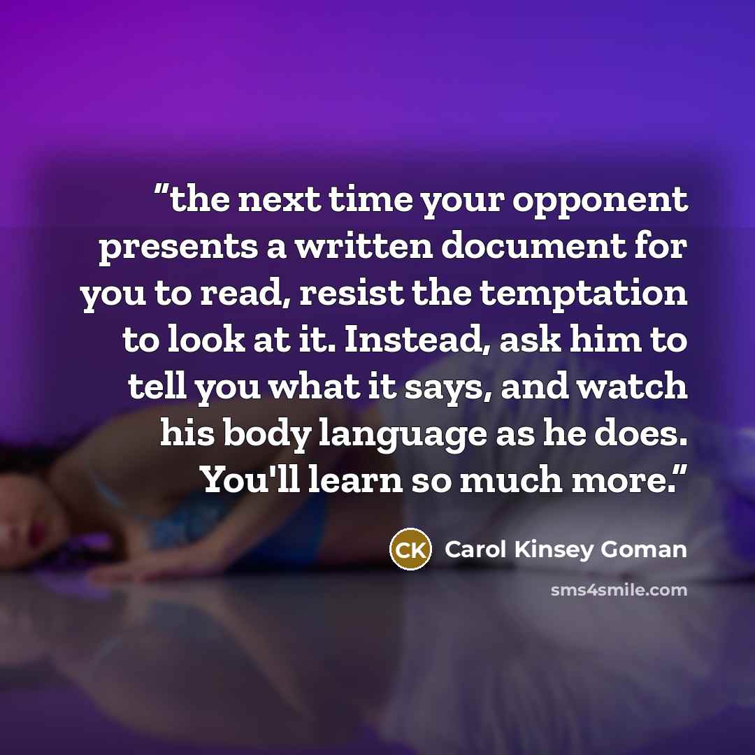 “the next time your opponent presents a written document for you to read, resist the temptation to look at it. Instead, ask him to tell you what it says, and watch his body language as he does. You'll learn so much more.” quote by Carol Kinsey Goman