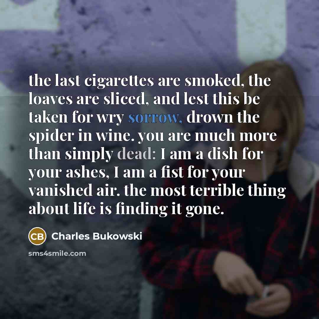 “the last cigarettes are smoked, the loaves are sliced, and lest this be taken for wry sorrow, drown the spider in wine. you are much more than simply dead: I am a dish for your ashes, I am a fist for your vanished air. the most terrible thing about life is finding it gone.” quote by Charles Bukowski