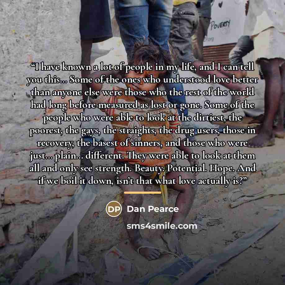 “I have known a lot of people in my life, and I can tell you this… Some of the ones who understood love better than anyone else were those who the rest of the world had long before measured as lost or gone. Some of the people who were able to look at the dirtiest, the poorest, the gays, the…” quote by Dan Pearce