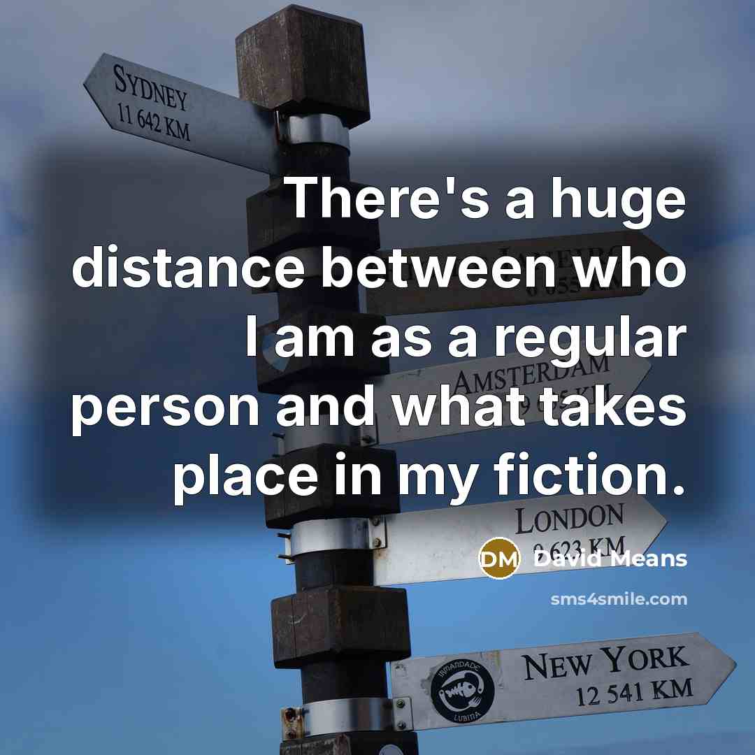 “There's a huge distance between who I am as a regular person and what takes place in my fiction.” quote by David Means