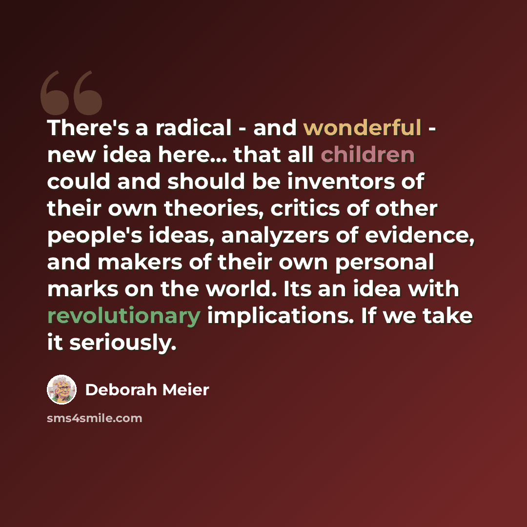 “There's a radical - and wonderful - new idea here... that all children could and should be inventors of their own theories, critics of other people's ideas, analyzers of evidence, and makers of their own personal marks on the world. Its an idea with revolutionary implications. If we take it…” quote by Deborah Meier